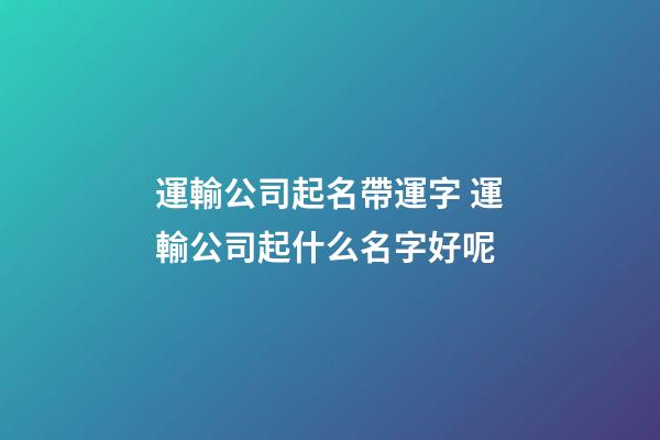 運輸公司起名帶運字 運輸公司起什么名字好呢